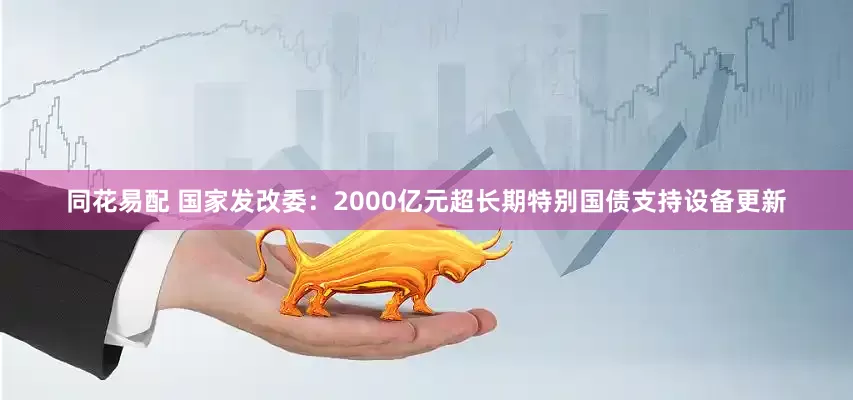 同花易配 国家发改委：2000亿元超长期特别国债支持设备更新