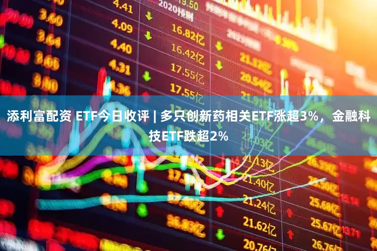 添利富配资 ETF今日收评 | 多只创新药相关ETF涨超3%，金融科技ETF跌超2%