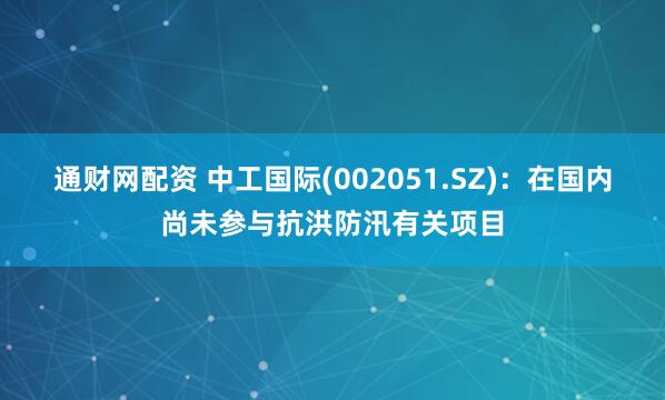 通财网配资 中工国际(002051.SZ)：在国内尚未参与抗洪防汛有关项目