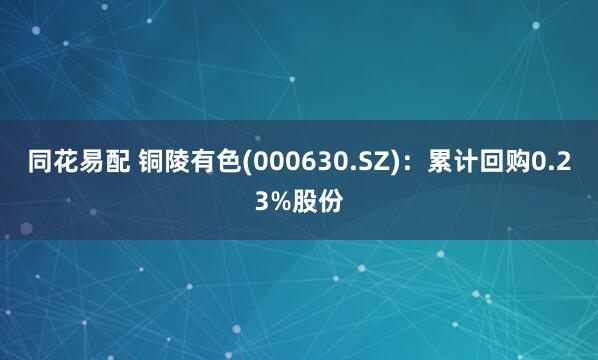 同花易配 铜陵有色(000630.SZ)：累计回购0.23%股份