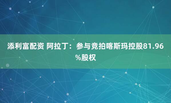 添利富配资 阿拉丁：参与竞拍喀斯玛控股81.96%股权