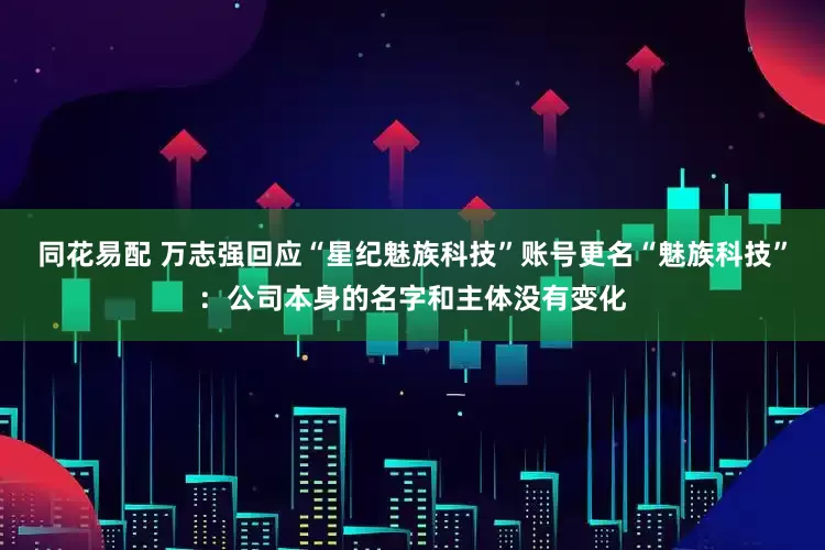 同花易配 万志强回应“星纪魅族科技”账号更名“魅族科技”：公司本身的名字和主体没有变化