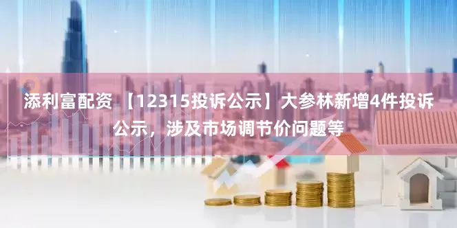 添利富配资 【12315投诉公示】大参林新增4件投诉公示，涉及市场调节价问题等