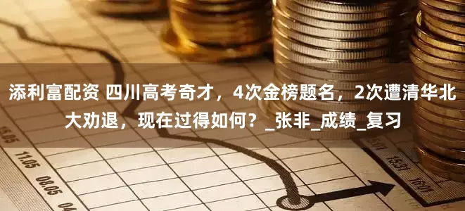 添利富配资 四川高考奇才，4次金榜题名，2次遭清华北大劝退，现在过得如何？_张非_成绩_复习