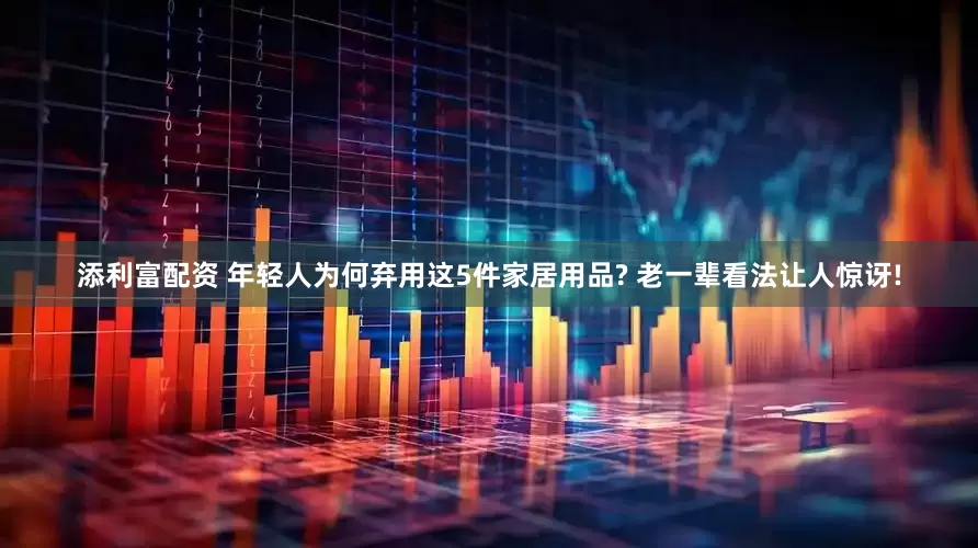 添利富配资 年轻人为何弃用这5件家居用品? 老一辈看法让人惊讶!