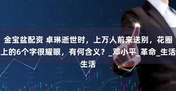 金宝盆配资 卓琳逝世时，上万人前来送别，花圈上的6个字很耀眼，有何含义？_邓小平_革命_生活