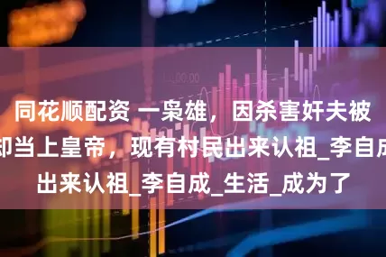 同花顺配资 一枭雄，因杀害奸夫被迫参军，结果却当上皇帝，现有村民出来认祖_李自成_生活_成为了