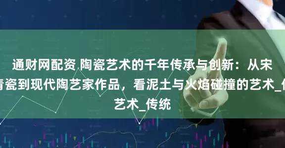 通财网配资 陶瓷艺术的千年传承与创新：从宋代青瓷到现代陶艺家作品，看泥土与火焰碰撞的艺术_传统
