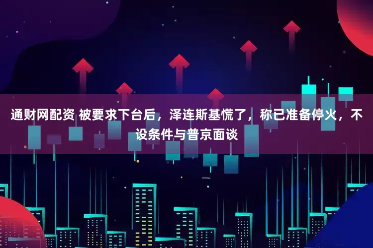 通财网配资 被要求下台后，泽连斯基慌了，称已准备停火，不设条件与普京面谈