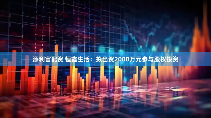 添利富配资 恒鑫生活：拟出资2000万元参与股权投资
