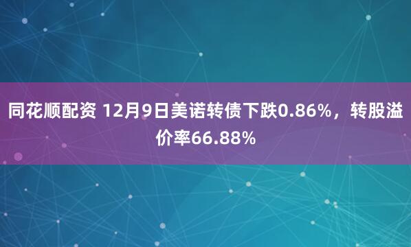 同花顺配资 12月9日美诺转债下跌0.86%，转股溢价率66.88%