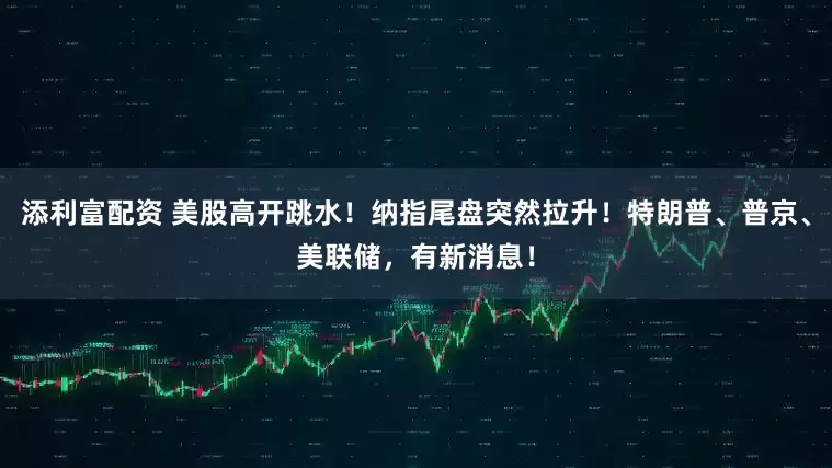 添利富配资 美股高开跳水！纳指尾盘突然拉升！特朗普、普京、美联储，有新消息！