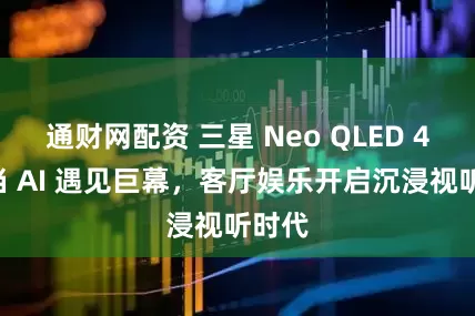 通财网配资 三星 Neo QLED 4K:当 AI 遇见巨幕,客厅娱乐开启沉浸视听时代