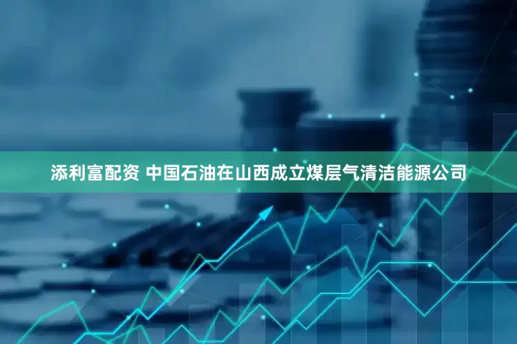 添利富配资 中国石油在山西成立煤层气清洁能源公司