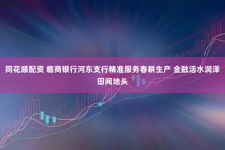 同花顺配资 临商银行河东支行精准服务春耕生产 金融活水润泽田间地头