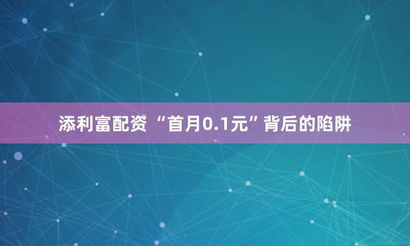 添利富配资 “首月0.1元”背后的陷阱
