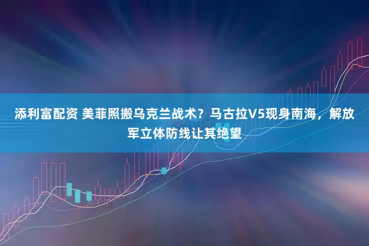 添利富配资 美菲照搬乌克兰战术？马古拉V5现身南海，解放军立体防线让其绝望